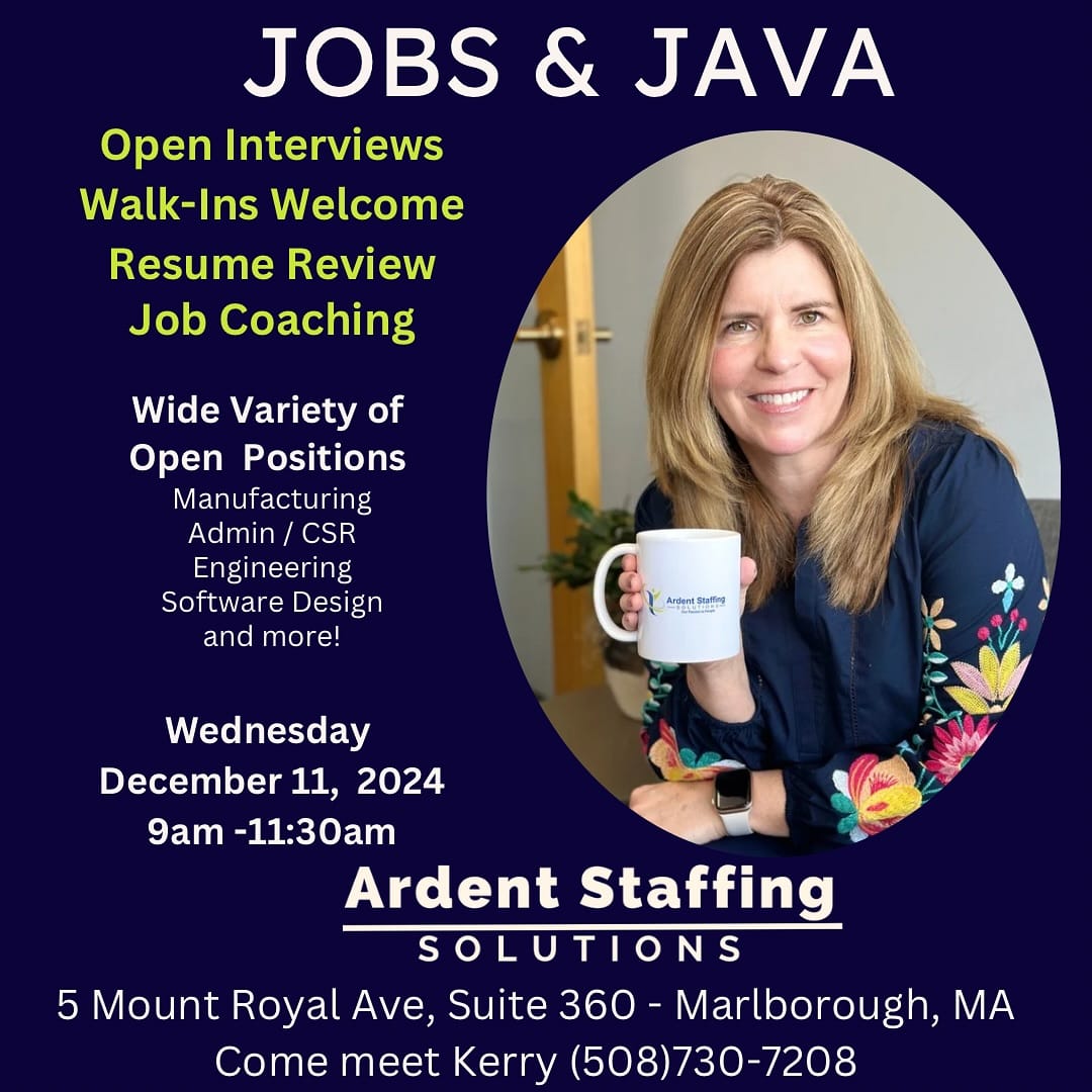 Join Us for Jobs and Java!Looking for your next career move? Stop by Ardent Staffing Solutions for our Jobs and Java event! Meet our friendly recruiters, enjoy a cup of coffee, and explore exciting job opportunities in your area. Whether you’re ready to apply or just want to learn more, we’re here to help!When: December 11th, 2024
Time: 9:00am - 11:30am
Where: 5 Mount Royal Ave   Marlborough, MA 01752Don’t miss this chance to network, ask questions, and take the next step in your career journey. See you there!